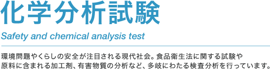 化学分析試験 Safety and chemical analysis test 環境問題やくらしの安全が注目される現代社会。食品衛生法に関する試験や原料に含まれる加工剤、有害物質の分析など、多岐にわたる検査分析を行っています。