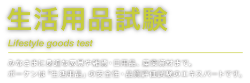 生活用品試験 Lifestyle goods test みなさまに身近な家具や雑貨・日用品、産業資材まで。ボーケンは「生活用品」の安全性・品質評価試験のエキスパートです。