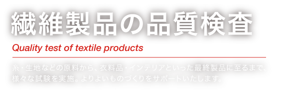 繊維製品の品質検査 Quality test of textile products 糸・生地などの原料から、衣料品・インテリアといった最終製品に至るまで、様々な試験を実施。よりよいものづくりをサポートいたします。