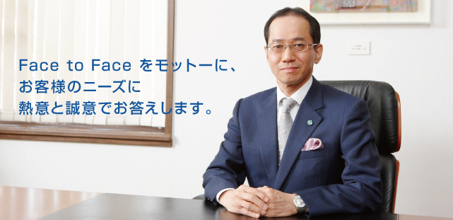 Face to Face をモットーに、お客様のニーズに熱意と誠意でお答えします。